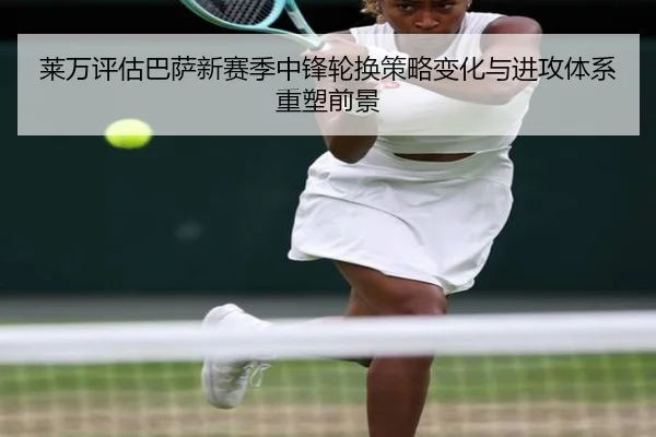 莱万评估巴萨新赛季中锋轮换策略变化与进攻体系重塑前景