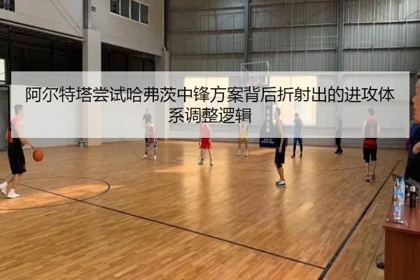 阿尔特塔尝试哈弗茨中锋方案背后折射出的进攻体系调整逻辑