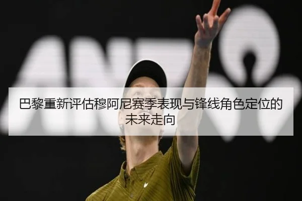 巴黎重新评估穆阿尼赛季表现与锋线角色定位的未来走向