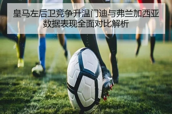 皇马左后卫竞争升温门迪与弗兰加西亚数据表现全面对比解析