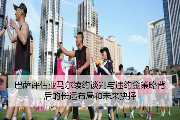 巴萨评估亚马尔续约谈判与违约金策略背后的长远布局和未来抉择