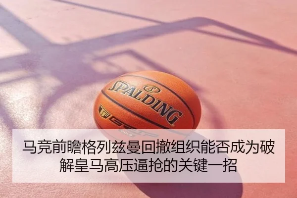 马竞前瞻格列兹曼回撤组织能否成为破解皇马高压逼抢的关键一招
