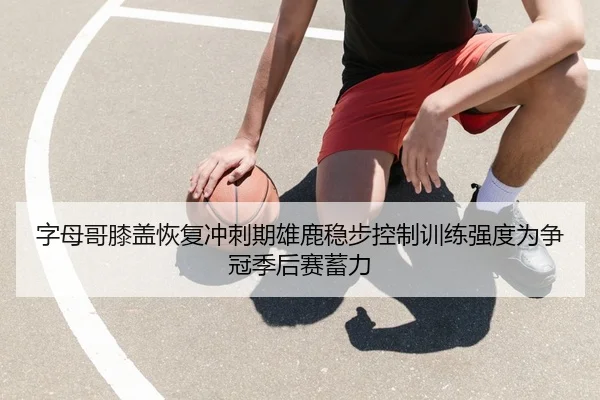 字母哥膝盖恢复冲刺期雄鹿稳步控制训练强度为争冠季后赛蓄力